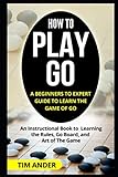 How to Play Go: A Beginners to Expert Guide to Learn The Game of Go: An Instructional Book to Learning the Rules, Go Board, and Art of The Game